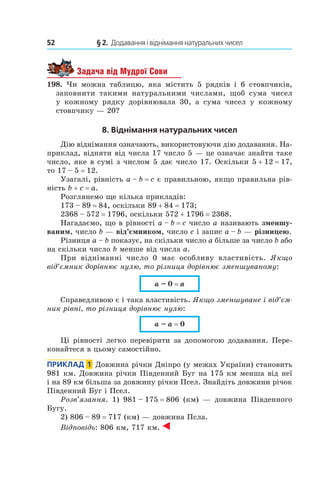 52 	 § 2.  Додавання і віднімання натуральних чисел
Задача від Мудрої Сови
198.  Чи можна таблицю, яка містить 5 рядків і  6  стовпчиків,
заповнити такими натуральними числами, щоб сума чисел
у  кожному рядку дорівнювала 30, а  сума чисел у  кожному
стовпчику — 20?
8. Віднімання натуральних чисел
Дію віднімання означають, використовуючи дію додавання. На-
приклад, відняти від числа 17 число 5 — це означає знайти таке
число, яке в сумі з числом 5 дає число 17. Оскільки 5 + 12 = 17,
то 17 – 5 = 12.
Узагалі, рівність a – b = c є правильною, якщо правильна рів-
ність b + c = a.
Розглянемо ще кілька прикладів:
173 – 89 = 84, оскільки 89 + 84 = 173;
2368 – 572 = 1796, оскільки 572 + 1796 = 2368.
Нагадаємо, що в рівності a – b = c число a називають зменшу-
ваним, число b — від’ємником, число c і запис a – b — різницею.
Різниця a – b показує, на скільки число a більше за число b або
на скільки число b менше від числа a.
При відніманні число 0 має особливу властивість. Якщо
від’ємник дорівнює нулю, то різниця дорівнює зменшуваному:
a – 0 = a
Справедливою є і така властивість. Якщо зменшуване і від’єм­
ник рівні, то різниця дорівнює нулю:
a – a = 0
Ці рівності легко перевірити за допомогою додавання. Пере-
конайтеся в цьому самостійно.
Приклад  1  Довжина річки Дніпро (у межах України) становить
981 км. Довжина річки Південний Буг на 175 км менша від неї
і на 89 км більша за довжину річки Псел. Знайдіть довжини річок
Південний Буг і Псел.
Розв’язання. 1) 981 – 175 = 806 (км) — довжина Південного
Бугу.
2) 806 – 89 = 717 (км) — довжина Псла.
Відповідь: 806 км, 717 км.
 