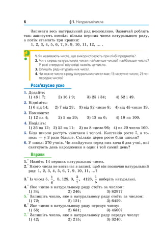 6 	 § 1.  Натуральні числа
Записати весь натуральний ряд неможливо. Зазвичай роблять
так: записують поспіль кілька перших чисел натурального ряду,
а потім ставлять три крапки:
1, 2, 3, 4, 5, 6, 7, 8, 9, 10, 11, 12, ... .
1.  Як називають числа, що використовують при лічбі предметів?
2.  Чи є серед натуральних чисел найменше число? ­най­більше число?
У разі ствердної відповіді назвіть це число.
3.  Опишіть ряд натуральних чисел.
4. Чи кожне число в ряду натуральних чисел має: 1) на­ступне число; 2) по-
переднє число?
Розв’язуємо усно
1.  Додайте:
1) 48 і 7;	 2) 16 і 9;	 3) 25 і 34;	 4) 52 і 49.
2.  Відніміть:
1) 6 від 14; 2) 7 від 23; 3) від 32 число 8; 4) від 45 число 19.
3.  Помножте:
1) 12 на 4;	 2) 5 на 20;	 3) 13 на 6;	 4) 10 на 100.
4.  Поділіть:
1) 36 на 12; 2) 55 на 11; 3) на 8 число 96; 4) на 20 число 160.
5.  Біля школи ростуть каштани і тополі. Каштанів росте 7, а то-
поль — у 3 рази більше. Скільки дерев росте біля школи?
6.  У школі 370 учнів. Чи знайдуться серед них хоча б два учні, які
святкують день народження в один і той самий день?
Вправи
1.° Назвіть 14 перших натуральних чисел.
2.° Якого числа не вистачає в записі, щоб він позначав натуральний
ряд: 1, 2, 3, 4, 5, 6, 7, 9, 10, 11, ...?
3.° Із чисел 5,
1
6
, 8, 129, 0,
3
7
, 4128,
1
5
виберіть натуральні.
4.° Яке число в натуральному ряду стоїть за числом:
1) 34; 	 2) 246; 	 3) 8297?
5.° Запишіть число, яке в натуральному ряду стоїть за числом:
1) 72; 	 2) 121; 	 3) 6459.
6.° Яке число в натуральному ряду передує числу:
1) 58; 	 2) 631; 	 3) 4500?
7.° Запишіть число, яке в натуральному ряду передує числу:
1)  42;	 2)  215;	 3)  3240.
?
 