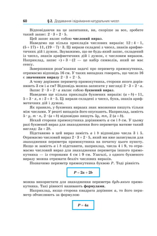 60 	 § 2.  Додавання і віднімання натуральних чисел
Відповідаючи на це запитання, ви, скоріше за все, зробите
такий запис: 2 . 3 + 2 . 5.
Цей запис являє собою числовий вираз.
Наведемо ще кілька прикладів числових виразів: 12 : 4 – 1,
(5 + 17) + 11, (19 – 7) . 3. Ці вирази складені з чисел, знаків арифме-
тичних дій і дужок. Зауважимо, що не будь-який запис, складений
із чисел, знаків арифметичних дій і дужок, є числовим виразом.
Наприклад, запис +) + 3 – (2 — це набір символів, який не має
сенсу.
Завершивши розв’язання задачі про периметр прямокутника,
отримаємо відповідь 16 см. У таких випадках говорять, що число 16
є значенням виразу 2 . 3 + 2 . 5.
А чому дорівнює периметр прямокутника, сторони якого дорів-
нюють 3 см і a см? Відповідь можна записати у вигляді 2 . 3 + 2 . a.
Запис 2 . 3 + 2 . a являє собою буквений вираз.
Наведемо ще кілька прикладів буквених виразів: (a + b) + 11,
5 + 3 . x, n : 2 + k . 5. Ці вирази складені з чисел, букв, знаків ариф-
метичних дій і дужок.
Як правило, у буквених виразах знак множення пишуть тільки
між числами. У решті випадків його опускають. Наприклад, замість
5 . y, m . n, 2 . (a + b) відповідно пишуть 5y, mn, 2 (a + b).
Нехай сторони прямокутника дорівнюють a см і b см. У цьому
разі буквений вираз для знаходження його периметра матиме такий
вигляд: 2a + 2b.
Підставимо в цей вираз замість a і b відповідно числа 3 і 5.
Отримаємо числовий вираз 2 . 3 + 2 . 5, який ми вже записували для
знаходження периметра прямокутника на початку цього пункту.
Якщо ж замість a і b підставити, наприклад, числа 4 і 9, то отри-
маємо числовий вираз для знаходження периметра іншого прямо-
кутника — із сторонами 4 см і 9 см. Узагалі, з одного буквеного
виразу можна отримати безліч числових виразів.
Позначимо периметр прямокутника буквою P. Тоді рівність
P = 2a + 2b
можна використати для знаходження периметра будь-якого прямо-
кутника. Такі рівності називають формулами.
Наприклад, якщо сторона квадрата дорівнює a, то його пери-
метр обчислюють за формулою
P = 4a
 