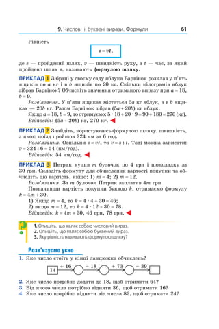 9. Числові  і  буквені вирази. Формули 61
Рівність
s = vt,
де s — пройдений шлях, v — швидкість руху, а t — час, за який
пройдено шлях s, називають формулою шляху.
Приклад  1  Зібрані у своєму саду яблука Барвінок розклав у п’ять
ящиків по a кг і в b ящиків по 20 кг. Скільки кілограмів яблук
зібрав Барвінок? Обчисліть значення отриманого виразу при a = 18,
b = 9.
Розв’язання. У п’яти ящиках міститься 5a кг яблук, а в b ящи-
ках — 20b кг. Разом Барвінок зібрав (5a + 20b) кг яблук.
Якщо a = 18, b = 9, то отримуємо: 5 . 18 + 20 . 9 = 90 + 180 = 270 (кг).
Відповідь: (5a + 20b) кг, 270 кг.
Приклад  2  Знайдіть, користуючись формулою шляху, швидкість,
з якою поїзд пройшов 324 км за 6 год.
Розв’язання. Оскільки s = vt, то v = s : t. Тоді можна записати:
v = 324 : 6 = 54 (км/год).
Відповідь: 54 км/год.
Приклад  3  Петрик купив m булочок по 4 грн і шоколадку за
30 грн. Складіть формулу для обчислення вартості покупки та об-
числіть цю вартість, якщо: 1) m = 4; 2) m = 12.
Розв’язання. За m булочок Петрик заплатив 4m грн.
Позначивши вартість покупки буквою k, отримаємо формулу
k = 4m + 30.
1) Якщо m = 4, то k = 4 . 4 + 30 = 46;
2) якщо m = 12, то k = 4 . 12 + 30 = 78.
Відповідь: k = 4m + 30, 46 грн, 78 грн.
1.  Опишіть, що являє собою числовий вираз.
2.  Опишіть, що являє собою буквений вираз.
3.  Яку рівність називають формулою шляху?
Розв’язуємо усно
1.  Яке число стоїть у кінці ланцюжка обчислень?
14
+ 16 – 18 + 73 – 39
2.  Яке число потрібно додати до 18, щоб отримати 64?
3.  Від якого числа потрібно відняти 36, щоб отримати 16?
4.  Яке число потрібно відняти від числа 82, щоб отримати 24?
?
 