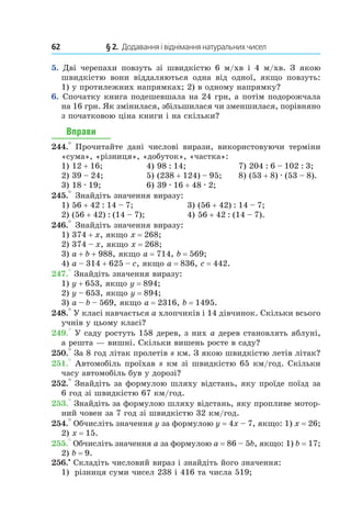62 	 § 2.  Додавання і віднімання натуральних чисел
5.  Дві черепахи повзуть зі швидкістю 6  м/хв і  4  м/хв. З якою
швидкістю вони віддаляються одна від одної, якщо повзуть:
1)  у протилежних напрямках; 2) в одному напрямку?
6.  Спочатку книга подешевшала на 24 грн, а потім подорожчала
на 16 грн. Як змінилася, збільшилася чи зменшилася, порівняно
з початковою ціна книги і на скільки?
Вправи
244.° Прочитайте дані числові вирази, використовуючи терміни
«сума», «різниця», «добуток», «частка»:
1) 12 + 16;	 4) 98 : 14;	 7) 204 : 6 – 102 : 3;
2) 39 – 24;	 5) (238 + 124) – 95;	 8) (53 + 8) . (53 – 8).
3) 18 . 19;	 6) 39 . 16 + 48 . 2;	
245.° Знайдіть значення виразу:
1) 56 + 42 : 14 – 7;	 3) (56 + 42) : 14 – 7;
2) (56 + 42) : (14 – 7);	 4) 56 + 42 : (14 – 7).
246.° Знайдіть значення виразу:
1) 374 + x, якщо x = 268;
2) 374 – x, якщо x = 268;
3) a + b + 988, якщо a = 714, b = 569;
4) a – 314 + 625 – c, якщо a = 836, c = 442.
247.° Знайдіть значення виразу:
1) y + 653, якщо y = 894;
2) y – 653, якщо y = 894;
3) a – b – 569, якщо a = 2316, b = 1495.
248.° У класі навчається a хлопчиків і 14 дівчинок. Скільки всього
учнів у цьому класі?
249.° У саду ростуть 158 дерев, з них a дерев становлять яблуні,
а решта — вишні. Скільки вишень росте в саду?
250.° За 8 год літак пролетів s км. З якою швидкістю летів літак?
251.° Автомобіль проїхав s км зі швидкістю 65 км/год. Скільки
часу автомобіль був у дорозі?
252.° Знайдіть за формулою шляху відстань, яку проїде поїзд за
6 год зі швидкістю 67 км/год.
253.° Знайдіть за формулою шляху відстань, яку пропливе мотор­
ний човен за 7 год зі швидкістю 32 км/год.
254.° Обчисліть значення y за формулою y = 4x – 7, якщо: 1) x = 26;
2)  x = 15.
255.° Обчисліть значення a за формулою a = 86 – 5b, якщо: 1) b = 17;
2) b = 9.
256.•
 Складіть числовий вираз і знайдіть його значення:
1)	 різниця суми чисел 238 і 416 та числа 519;
 