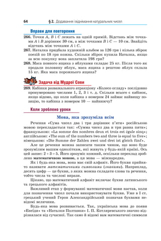 64 	 § 2.  Додавання і віднімання натуральних чисел
Вправи для повторення
266.  Точки A, B і C лежать на одній прямій. Відстань між точка-
ми A і B дорівнює 30 см, а між точками B і C — 10 см. Знайдіть
відстань між точками A і C.
267.  Наталка придбала художній альбом за 126 грн і кілька збірок
поезій по 18 грн кожна. Скільки збірок купила Наталка, якщо
за всю покупку вона заплатила 198 грн?
268.  Маса повного ящика з яблуками складає 25 кг. Після того як
продали половину яблук, маса ящика з рештою яблук склала
15 кг. Яка маса порожнього ящика?
Задача від Мудрої Сови
269.  Кабінки розважального атракціону «Колесо огляду» послідовно
пронумеровано числами 1, 2, 3 і т. д. Скільки всього є кабінок,
якщо відомо, що коли кабінка з номером 24 займає найвищу по-
зицію, то кабінка з номером 10 — найнижчу?
Коли зроблено уроки
Мова, яка зрозуміла всім
Речення «Сума чисел два і  три дорівнює п’яти» російською
мовою перекладається так: «Сумма чисел два и три равна пяти»;
французькою: «La somme des nombres deux et trois est égale sinq»;
англійською: «The sum of the numbers two and three is equal to five»;
німецькою: «Die Summe der Zahlen zwei und drei ist gleich fünf».
Але це речення можна записати таким чином, що воно буде
зрозумілим вашим одноліткам, які живуть у будь-якій країні. Ось
цей запис: 2 + 3 = 5. Його зрозуміє кожний, оскільки переклад зроб­
лено математичною мовою, а ця мова — міжнародна.
Як і будь-яка мова, вона має свій алфавіт. Його букви прийня-
то називати математичними символами (знаками). Наприклад,
десять цифр — це букви, з яких можна складати слова та речення,
тобто числа та числові вирази.
Цікаво, що математичний алфавіт включає букви латинського
та грецького алфавітів.
Важливий етап у формуванні математичної мови настав, коли
для позначення чисел почали використовувати букви. Уже в I ст.
грецький учений Герон Александрійський позначав буквами не-
відомі величини.
Будь-яка мова розвивається. Так, українська мова до появи
«Енеїди» та «Наталки Полтавки» І. П. Котляревського значно від-
різнялася від сучасної. Так само й відомі вам математичні символи
 