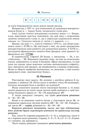 10. Рівняння 65
за часів середньовіччя мали зовсім інший вигляд.
Наприклад, у XIV ст. для позначення дії додавання використо-
вували букву p — першу букву латинського слова plus.
Існує кілька гіпотез походження сучасного знака «+». Напри-
клад, вірогідним здається пояснення, що цей знак є скороченим
записом латинського слова et, що в перекладі українською мовою
означає «і». Спочатку писали et, потім t і, нарешті, «+».
Цікаво, що знак «=», хоча й з’явився у XVI ст., але міцно укрі-
пився лише у XVIII ст. Це пов’язане з тим, що деякі математики
використовували знак рівності для позначення різниці. У XVII ст.,
наслідуючи французького вченого Рене Декарта, знак рівності зо-
бражували так: .
В українському алфавіті 33 букви, у грецькому — 24, в ан-
глійському — 26. Вивчаючи іноземну мову, ви вже на початкових
етапах знайомитеся зі всіма її буквами. Щодо математики, то вам
поки що відома лише невелика частина математичного алфавіту.
Але, вивчаючи цей предмет, ви ознайомитеся з новими символами.
Якщо ж оберете професію математика, то, можливо, і самі колись
придумаєте нову «математичну букву».
10. Рівняння
Розглянемо таку задачу. На зупинці з автобуса ­вийшло 6 па-
сажирів, а ввійшло 10. Після цього в автобусі стало 40 пасажирів.
Скільки пасажирів було в автобусі до зупинки?
Якщо позначити шукане число пасажирів буквою x, то наша
задача зводиться до такої: яким числом треба замінити x, щоб зна-
чення буквеного виразу (x – 6) + 10 дорівнювало 40?
У таких випадках говорять, що треба розв’язати рівняння
(x – 6) + 10 = 40.
Якщо в це рівняння замість букви x підставити число 36, то
отримаємо правильну числову рівність (36 – 6) + 10 = 40. Говорять,
що число 36 — корінь рівняння (x – 6) + 10 = 40.
Коренем рівняння називають число, яке при підстановці
його замість букви перетворює рівняння на правильну числову
рівність.
Так, число 3 є коренем рівняння 2x + 2 = 8, а, наприклад, число 4
не є коренем цього рівняння. Справді, 2 . 3 + 2 = 8, а 2 . 4 + 2 ≠ 8 (знак
«≠» читають «не дорівнює»).
Часто корінь рівняння називають розв’язком рівняння.
 