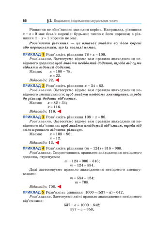 66 	 § 2.  Додавання і віднімання натуральних чисел
Рівняння не обов’язково має один корінь. Наприклад, рівняння
x – x = 0 має безліч коренів: будь-яке число є його коренем; а рів-
няння x – x = 1 коренів не має.
Розв’язати рівняння — це означає знайти всі його корені
або переконатися, що їх взагалі немає.
Приклад  1  Розв’яжіть рівняння 78 + x = 100.
Розв’язання. Застосуємо відоме вам правило знаходження не-
відомого доданка: щоб знайти невідомий доданок, треба від суми
відняти відомий доданок.
Маємо: 	 x = 100 – 78;	
x = 22.
Відповідь: 22.
Приклад  2  Розв’яжіть рівняння x – 34 = 82.
Розв’язання. Застосуємо відоме вам правило знаходження не-
відомого зменшуваного: щоб знайти невідоме зменшуване, треба
до різниці додати від’ємник.
Маємо: 	 x = 82 + 34;	
x = 116.
Відповідь: 116.
Приклад  3  Розв’яжіть рівняння 108 – x = 96.
Розв’язання. Застосуємо відоме вам правило знаходження не-
відомого від’ємника: щоб знайти невідомий від’ємник, треба від
зменшуваного відняти різницю.
Маємо: 	 x = 108 – 96;	
x = 12.
Відповідь: 12.
Приклад  4  Розв’яжіть рівняння (m – 124) + 316 = 900.
Розв’язання. Скориставшись правилом знаходження невідомого
доданка, отримуємо:
m – 124 = 900 – 316;
m – 124 = 584.
Далі застосовуємо правило знаходження невідомого зменшу-
ваного:
m = 584 + 124;
m = 708.
Відповідь: 708.
Приклад  5  Розв’яжіть рівняння 1000 – (537 – a) = 642.
Розв’язання. Застосуємо двічі правило знаходження невідомого
від’ємника:
537 – a = 1000 – 642;
537 – a = 358;
 