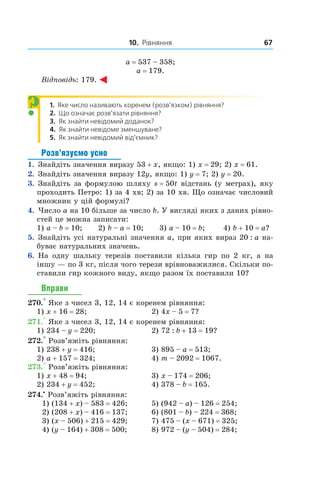 10. Рівняння 67
a = 537 – 358;
a = 179.
Відповідь: 179.
1.   Яке число називають коренем (розв’язком) рівняння?
2.   Що означає розв’язати рівняння?
3.   Як знайти невідомий доданок?
4.   Як знайти невідоме зменшуване?
5.   Як знайти невідомий від’ємник?
Розв’язуємо усно
1.  Знайдіть значення виразу 53 + x, якщо: 1) x = 29; 2) x = 61.
2.  Знайдіть значення виразу 12y, якщо: 1) y = 7; 2) y = 20.
3.  Знайдіть за формулою шляху s = 50t відстань (у метрах), яку
проходить Петро: 1) за 4 хв; 2) за 10 хв. Що означає числовий
множник у цій формулі?
4.  Число a на 10 більше за число b. У вигляді яких з даних рівно-
стей це можна записати:
1) a – b = 10;       2) b – a = 10;       3) a – 10 = b;        4) b + 10 = a?
5.  Знайдіть усі натуральні значення a, при яких вираз 20 : a на-
буває натуральних значень.
6.  На одну шальку терезів поставили кілька гир по 2  кг, а  на
іншу — по 3 кг, після чого терези ­врівноважилися. Скільки по-
ставили гир кожного виду, якщо разом їх поставили 10?
Вправи
270.° Яке з чисел 3, 12, 14 є коренем рівняння:
1) x + 16 = 28;	 2) 4x – 5 = 7?
271.° Яке з чисел 3, 12, 14 є коренем рівняння:
1) 234 – y = 220;	 2) 72 : b + 13 = 19?
272.° Розв’яжіть рівняння:
1) 238 + y = 416;	 3) 895 – a = 513;
2) a + 157 = 324;	 4) m – 2092 = 1067.
273.° Розв’яжіть рівняння:
1) x + 48 = 94;	 3) x – 174 = 206;
2) 234 + y = 452;	 4) 378 – b = 165.
274.•
 Розв’яжіть рівняння:
1) (134 + x) – 583 = 426;	 5) (942 – a) – 126 = 254;
2) (208 + x) – 416 = 137;	 6) (801 – b) – 224 = 368;
3) (x – 506) + 215 = 429;	 7) 475 – (x – 671) = 325;
4) (y – 164) + 308 = 500;	 8) 972 – (y – 504) = 284;
?
 