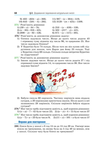 68 	 § 2.  Додавання і віднімання натуральних чисел
 
9) 403 – (634 – a) = 366;	 11) 987 – (x + 364) = 519;
10) 643 – (581 – b) = 292;	 12) 3128 – (m + 425) = 1509.
275.•
 Розв’яжіть рівняння:
1) (39 + x) – 84 = 78;	 4) 253 – (x – 459) = 138;
2) (x – 83) + 316 = 425;	 5) 502 – (217 – x) = 421;
3) (600 – x) – 92 = 126;	 6) 871 – (x + 157) = 385.
 276.•
 Розв’яжіть за допомогою рівняння задачу:
1)	 Оленка задумала число. Якщо до цього числа додати 43
і отриману суму відняти від числа 96, то одержимо 25. Яке
число задумала Оленка?
2)	 У Буратіно було 74 сольдо. Після того як він купив собі під-
ручники для школи, тато Карло дав йому 25 сольдо. Тоді
у Буратіно стало 68 сольдо. Скільки сольдо витратив Буратіно
на підручники?
277.•
 Розв’яжіть за допомогою рівняння задачу:
1)	 Івасик задумав число. Якщо до цього числа додати 27 і від
отриманої суми відняти 14, то одержимо число 36. Яке число
задумав Івасик?
2)	 Бабуся спекла 60 пиріжків. Частину пиріжків вона віддала
сусідам, а 20 пиріжками пригостила онуків. Після цього в неї
залишилось 28 пиріжків. Скільки пиріжків бабуся віддала
сусідам?
278.••
 Яке число треба підставити замість a, щоб коренем рівняння:
1) (x + a) – 7 = 42 було число 22; 2) (a – x) + 4 = 15 було число 3?
279.••
 Яке число треба підставити замість a, щоб коренем рівняння:
1) (x – 7) + a = 23 було число 9; 2) (11 + x) + 101 = a було число 5?
Вправи для повторення
280.  Олеся була у школі з 8 год 15 хв до 15 год 20 хв. Увечері вона
пішла на тренування, на якому була на 5 год 40 хв менше, ніж
у школі. Скільки часу була Олеся на тренуванні?
 