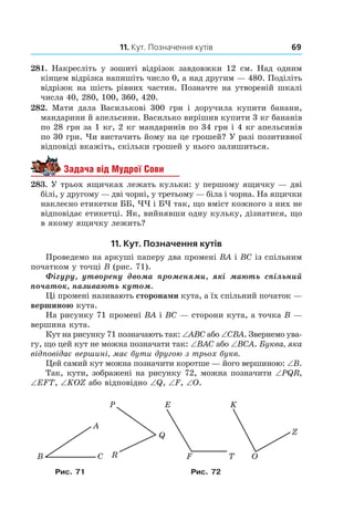11. Кут. Позначення кутів 69
281.  Накресліть у  зошиті відрізок завдовжки 12  см. Над одним
кінцем відрізка напишіть число 0, а над другим — 480. Поділіть
відрізок на шість рівних частин. Позначте на утвореній шкалі
числа 40, 280, 100, 360, 420.
282.  Мати дала Василькові 300 грн і  доручила купити банани,
мандарини й апельсини. Василько вирішив купити 3 кг бананів
по 28 грн за 1 кг, 2 кг мандаринів по 34 грн і 4 кг апельсинів
по 30 грн. Чи вистачить йому на це грошей? У разі позитивної
відповіді вкажіть, скільки грошей у нього залишиться.
Задача від Мудрої Сови
283.  У трьох ящичках лежать кульки: у першому ящичку — дві
білі, у другому — дві чорні, у третьому — біла і чорна. На ящички
наклеєно етикетки ББ, ЧЧ і БЧ так, що вміст кожного з них не
відповідає етикетці. Як, вийнявши одну кульку, дізнатися, що
в якому ящичку лежить?
11. Кут. Позначення кутів
Проведемо на аркуші паперу два промені BA і BC із спільним
початком у точці B (рис. 71).
Фігуру, утворену двома ­променями, які мають спільний
початок, називають кутом.
Ці промені називають сторонами кута, а їх спільний початок —
вершиною кута.
На рисунку 71 промені BA і BC — сторони кута, а точка B —
вершина кута.
Кут на рисунку 71 позначають так: ∠ABC або ∠CBA. Звернемо ува-
гу, що цей кут не можна позначати так: ∠BAC або ∠BCA. Буква, яка
відповідає вершині, має бути другою з трьох букв.
Цей самий кут можна позначити коротше — його вершиною: ∠B.
Так, кути, зображені на рисунку 72, можна позначити ∠PQR,
∠EFT, ∠KOZ або відповідно ∠Q, ∠F, ∠O.
A
ÑB
Z
OT
Q
P
R F
E K
Рис. 71 Рис. 72
 