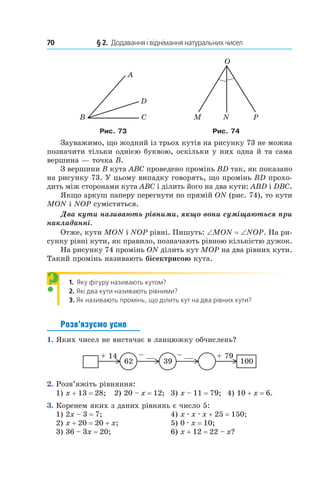 70 	 § 2.  Додавання і віднімання натуральних чисел
A
D
CB
O
PNM
Рис. 73 Рис. 74
Зауважимо, що жодний із трьох кутів на рисунку 73 не можна
позначити тільки однією буквою, оскільки у них одна й та сама
вершина — точка В.
З вершини B кута ABC проведено промінь BD так, як показано
на рисунку 73. У цьому випадку говорять, що промінь BD прохо-
дить між сторонами кута ABC і ділить його на два кути: ABD і DBC.
Якщо аркуш паперу перегнути по прямій ON (рис. 74), то кути
MON і NOP сумістяться.
Два кути називають рівними, якщо вони суміщаються при
накладанні.
Отже, кути MON і NOP рівні. Пишуть: ∠MON = ∠NOP. На ри-
сунку рівні кути, як правило, позначають рівною кількістю дужок.
На рисунку 74 промінь ON ділить кут MOP на два рівних кути.
Такий промінь називають бісектрисою кута.
1.  Яку фігуру називають кутом?
2.  Які два кути називають рівними?
3.  Як називають промінь, що ділить кут на два рівних кути?
Розв’язуємо усно
1.  Яких чисел не вистачає в ланцюжку обчислень?
62
+ 14 – __ + 79
10039
– __
2.  Розв’яжіть рівняння:
1) x + 13 = 28;	 2) 20 – x = 12; 	3) x – 11 = 79; 	4) 10 + x = 6.
3.  Коренем яких з даних рівнянь є число 5:
1) 2x – 3 = 7;	 4) x . x . x + 25 = 150;
2) x + 20 = 20 + x;	 5) 0 . x = 10;
3) 36 – 3x = 20;	 6) x + 12 = 22 – x?
?
 