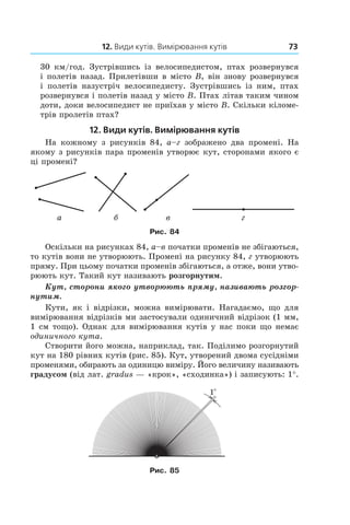 12. Види кутів. Вимірювання кутів 73
30  км/год. Зустрівшись із велосипедистом, птах розвернувся
і полетів назад. Прилетівши в місто B, він знову розвернувся
і  полетів назустріч велосипедисту. Зустрівшись із ним, птах
розвернувся і полетів назад у місто B. Птах літав таким чином
доти, доки велосипедист не приїхав у місто B. Скільки кіломе-
трів пролетів птах?
12. Види кутів. Вимірювання кутів
На кожному з  рисунків 84, а–г зображено два промені. На
якому з рисунків пара променів утворює кут, сторонами якого є
ці промені?
a á ãâ
Рис. 84
Оскільки на рисунках 84, а–в початки променів не збігаються,
то кутів вони не утворюють. Промені на рисунку 84, г утворюють
пряму. При цьому початки променів збігаються, а отже, вони утво-
рюють кут. Такий кут називають розгорнутим.
Кут, сторони якого утворюють пряму, називають розгор-
нутим.
Кути, як і  відрізки, можна вимірювати. Нагадаємо, що для
вимірювання відрізків ми застосували одиничний відрізок (1 мм,
1 см тощо). Однак для вимірювання кутів у нас поки що немає
одиничного кута.
Створити його можна, наприклад, так. Поділимо розгорнутий
кут на 180 рівних кутів (рис. 85). Кут, утворений двома сусідніми
променями, обирають за одиницю виміру. Його величину називають
градусом (від лат. gradus — «крок», «сходинка») і записують: 1°.
Рис. 85
 