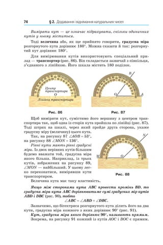 74 	 § 2.  Додавання і віднімання натуральних чисел
Виміряти кут — це означає підрахувати, скільки одиничних
кутів у ньому міститься.
Тоді величина або, як ще прийнято говорити, градусна міра
розгорнутого кута дорівнює 180°. Можна сказати й так: розгорну-
тий кут дорівнює 180°.
Для вимірювання кутів використовують спеціальний при-
лад — транспортир (рис. 86). Він складається зазвичай з півкільця,
з’єднаного з лінійкою. Його шкала містить 180 поділок.
Рис. 86 Рис. 87
Щоб виміряти кут, сумістимо його вершину з центром тран-
спортира так, щоб одна із сторін кута пройшла по лінійці (рис. 87).
Тоді штрих на шкалі, через який пройде друга сторона, укаже
градусну міру (величину) цього кута.
Так, на рисунку 87 ∠AOB = 53°,
на рисунку 88 ∠MON = 136°.
Рівні кути мають рівні градусні
міри. Із двох нерівних кутів більшим
будемо вважати той, градусна міра
якого більша. Наприклад, із трьох
кутів, зображених на рисунку 89,
∠MON — найбільший. У цьому лег-
ко переконатися, вимірявши кути
транспортиром.
Величина кута має таку властивість.
Якщо між сторонами кута ABC провести промінь BD, то
градусна міра кута ABC дорівнюватиме сумі градусних мір кутів
ABD і DBC (рис. 90), тобто
∠ABC = ∠ABD + ∠DBC.
Зазначимо, що бісектриса розгорнутого кута ділить його на два
кути, градусна міра кожного з яких дорівнює 90° (рис. 91).
Кут, градусна міра якого дорівнює 90°, називають прямим.
Зокрема, на рисунку 91 кожний із кутів AOC і BOC є прямим.
Рис. 88
 