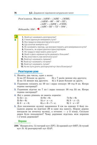 76 	 § 2.  Додавання і віднімання натуральних чисел
Розв’язання. Маємо: ∠ABM = ∠ABK – ∠MBK;
∠ABM = 48° – 16° = 32°;
∠ABC = ∠ABM + ∠CBM;
∠ABC = 32° + 72° = 104°.
Відповідь: 104°.
1.  	Який кут називають розгорнутим?
2.  	У яких одиницях вимірюють кути?
3.  	Яка градусна міра розгорнутого кута?
4. Що означає виміряти кут?
5. Як називають прилад, що використовують для вимірювання кутів?
6. Розкажіть, як користуватися транспортиром.
7. Які градусні міри мають рівні кути?
8. Який із двох нерівних кутів уважають більшим?
9. Яку властивість має величина кута?
10. Який кут називають прямим?
11. Який кут називають гострим?
12. Який кут називають тупим?
13. На які кути ділить розгорнутий кут його бісектриса?
Розв’язуємо усно
1.  Назвіть два числа, одне з яких:
1) на 27 більше за друге;	 3) у 7 разів менше від другого;
2) на 15 менше від другого;	 4) у 3 рази більше за друге.
2.  Годинник спішить на 10 хв і зараз показує 10 год 8 хв. Котра
година насправді?
3.  Годинник відстає на 7 хв і зараз показує 16 год 55 хв. Котра
година насправді?
4.  Які з даних рівнянь не мають коренів:
1) 2x = x;	 4) 0x = 6;	 7) 8x = 0;
2) 0x = 0;	 5) x . x = x;	 8) 3 – x = 2;
3) 3 – x = 3;	 6) x + 6 = 7 + x;	 9) 1 . x = 5?
5.  Для озеленення вулиці завдовжки 3 км на одному її боці по-
садили дерева на відстані 20 м одне від од­ного. Перше дерево
посадили на початку вулиці, а останнє — у її кінці. Скільки
дерев було посаджено? Чому дорівнює відстань між першим
і п’ятим деревами?
Вправи
299.° Накресліть: 1) гострий кут EFC; 2) прямий кут ORT; 3) тупий
кут D; 4) розгорнутий кут KAP.
?
 