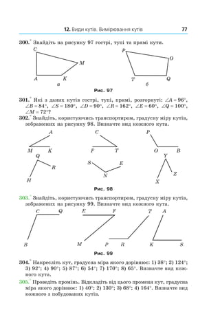 12. Види кутів. Вимірювання кутів 77
300.° Знайдіть на рисунку 97 гострі, тупі та прямі кути.
Рис. 97
301.° Які з даних кутів гострі, тупі, прямі, розгорнуті: ∠A = 96°,
∠B = 84°, ∠S = 180°, ∠D = 90°, ∠R = 162°, ∠E = 60°, ∠Q = 100°,
∠M = 72°?
302.° Знайдіть, користуючись транспортиром, градусну міру кутів,
зображених на рисунку 98. Визначте вид кожного кута.
Рис. 98
303.° Знайдіть, користуючись транспортиром, градусну міру кутів,
зображених на рисунку 99. Визначте вид кожного кута.
Рис. 99
304.° Накресліть кут, градусна міра якого дорівнює: 1) 38°; 2) 124°;
3)  92°; 4) 90°; 5) 87°; 6) 54°; 7) 170°; 8) 65°. Визначте вид кож-
ного кута.
305.° Проведіть промінь. Відкладіть від цього променя кут, градусна
міра якого дорівнює: 1) 40°; 2) 130°; 3) 68°; 4) 164°. Визначте вид
кожного з побудованих кутів.
 