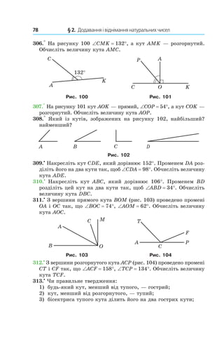 78 	 § 2.  Додавання і віднімання натуральних чисел
306.° На рисунку 100 ∠CMK = 132°, а кут AMK — розгорнутий.
Обчисліть величину кута AMC.
132°
A
K
C A
C O K
P
Рис. 100 Рис. 101
307.° На рисунку 101 кут AOK — прямий, ∠COP = 54°, а кут COK —
розгорнутий. Обчисліть величину кута AOP.
308.°  Який із кутів, зображених на рисунку 102, найбільший?
найменший?
Рис. 102
309.•
 Накресліть кут CDE, який дорівнює 152°. Променем DA роз-
діліть його на два кути так, щоб ∠CDA = 98°. Обчисліть величину
кута ADE.
310.•
  Накресліть кут ABC, який дорівнює 106°. Променем BD
розділіть цей кут на два кути так, щоб ∠ABD = 34°. Обчисліть
величину кута DBC.
311.•
 З вершини прямого кута BOM (рис. 103) проведено промені
OA і OC так, що ∠BOC = 74°, ∠AOM = 62°. Обчисліть величину
кута AOC.
Рис. 103 Рис. 104
312.•
 З вершини розгорнутого кута ACP (рис. 104) проведено промені
CT і CF так, що ∠ACF = 158°, ∠TCP = 134°. Обчисліть величину
кута TCF.
313.•
 Чи правильне твердження:
1)	 будь-який кут, менший від тупого, — гострий;
2) 	 кут, менший від розгорнутого, — тупий;
3) 	 бісектриса тупого кута ділить його на два гострих кути;
 