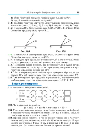 12. Види кутів. Вимірювання кутів 79
4)	 сума градусних мір двох гострих кутів більша за 90°;
5)  кут, більший за прямий, — тупий?
314.•
 Знайдіть градусну міру кута між стрілками годинника, якщо
вони показують: 1) 3 год; 2) 6 год; 3) 4 год; 4) 11 год; 5) 7 год.
315.•
 Промінь BK є бісектрисою кута CBD, ∠ABK = 146° (рис. 105).
Обчисліть градусну міру кута CBD.
OB C
M
A
Рис. 105 Рис. 106
316.•
 Промінь OA є бісектрисою кута COM, ∠COM = 54° (рис. 106).
Обчисліть градусну міру кута АОВ.
317.•
 Проведіть три прямі, що перетинаються в одній точці. Запи-
шіть усі розгорнуті кути, які утворилися при цьому.
318.* Проведіть шість прямих, що перетинаються в одній точці.
Чи правильно, що серед кутів, які при цьому утворилися, є кут,
градусна міра якого менша від 31°?
319.* Як, використовуючи шаблон кута, градусна міра якого до-
рівнює 13°, побудувати кут, градусна міра якого дорівнює 2°?
320.* Як побудувати кут, градусна міра якого 1°, використовуючи
шаблон кута, градусна міра якого дорівнює: 1) 19°; 2) 7°?
Вправи для повторення
321.  Заповніть ланцюжок обчислень:
.
322.  Чи правильна нерівність
(a + 253) . 7 < (9864 – a) : 4 при a = 124?
323.  У чотирьох стаканах вміщується стільки ж молока, як і в банці.
У стакані та банці вміщується разом 1 кг 200 г молока. Скільки
грамів молока вміщується у стакані?
324.  Прокат човна коштує 16 грн за першу годину або її частину.
Кожна наступна година прокату або її частина коштує 12 грн.
Василь узяв човна о 9 год 40 хв, а повернув о 13 год 15 хв того
самого дня. Скільки заплатив Василь за прокат човна?
 