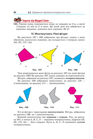 80 	 § 2.  Додавання і віднімання натуральних чисел
Задача від Мудрої Сови
325. Равлик удень піднімається вгору по жердині на 3 м, а вночі
з’їжджає по ній на 2 м вниз. На який день він добереться до
вершини жердини, довжина якої дорівнює 20 м?
13. Многокутники. Рівні фігури
На рисунках 107 і 108 зображено три фігури, кожна з яких
обмежена замкненою ламаною, що складається з чотирьох ланок:
AB, BC, CD і DA.
Рис. 107 Рис. 108
Чим відрізняються межі фігур на рисунку 107 від межі фігури
на рисунку 108? На рисунку 107 ланки ламаних не перетинаються.
Фігури, зображені на рисунку 107, називають чотирикутниками.
На рисунку 109 зображено трикутники, на рисунку  110  —
п’ятикутники, на рисунку 111 — шестикутники.
Рис. 109 Рис. 110 Рис. 111
Усі ці фігури є прикладами многокутників. Фігура, зображена
на рисунку 108, не є многокутником.
Кожний многокутник має вершини і сторони. Так, на рисун-
ку 107, a точки A, B, C, D — вершини чо­тирикутника, відрізки AB,
BC, CD, DA — його сторони. Кути A, B, C, D називають кутами
чотирикутника.
 