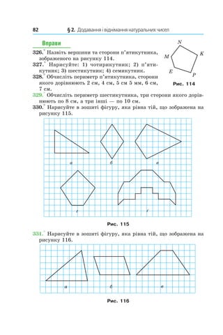 82 	 § 2.  Додавання і віднімання натуральних чисел
Вправи
326.° Назвіть вершини та сторони п’яти­кутника,
зображеного на рисунку 114.
327.°  Нарисуйте: 1)  чотирикутник; 2)  п’я­ти­
кутник; 3) шестикутник; 4) семикутник.
328.° Обчисліть периметр п’я­тикут­ника, сторони
якого дорів­нюють 2 см, 4 см, 5 см 5 мм, 6 см,
7 см.
329.° Обчисліть периметр шестикутника, три сторони якого дорів-
нюють по 8 см, а три інші — по 10 см.
330.° Нарисуйте в зошиті фігуру, яка рівна тій, що зображена на
рисунку 115.
Рис. 115
331.° Нарисуйте в зошиті фігуру, яка рівна тій, що зображена на
рисунку 116.
Рис. 116
Рис. 114
 
