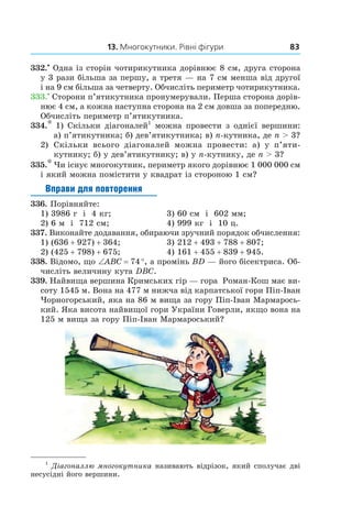 13. Многокутники. Рівні фігури 83
332.•
 Одна із сторін чотирикутника дорівнює 8 см, друга сторона
у 3 рази більша за першу, а третя — на 7 см менша від другої
і на 9 см більша за четверту. Обчисліть периметр чотирикутника.
333.•
 Сторони п’ятикутника пронумерували. Перша сторона дорів-
нює 4 см, а кожна наступна сторона на 2 см довша за попередню.
Обчисліть периметр п’яти­кутника.
334.* 1) Скільки діагоналей1
можна провести з однієї вершини:
а) п’ятикутника; б) дев’ятикутника; в) n-кут­ника, де n > 3?
2)	 Скільки всього діагоналей можна провести: а)  у  п’я­ти­
кутнику; б) у дев’ятикутнику; в) у n-кут­нику, де n > 3?
335.* Чи існує многокутник, периметр якого дорівнює 1 000 000 см
і який можна помістити у квадрат із стороною 1 см?
Вправи для повторення
336.  Порівняйте:
1) 3986 г і  4 кг;	 3) 60 см і  602 мм;
2) 6 м і  712 см;	 4) 999 кг і  10 ц.
337.  Виконайте додавання, обираючи зручний порядок обчислення:
1) (636 + 927) + 364;	 3) 212 + 493 + 788 + 807;
2) (425 + 798) + 675;	 4) 161 + 455 + 839 + 945.
338.  Відомо, що ∠ABC = 74 °, а промінь BD — його бісектриса. Об-
числіть величину кута DBC.
339.  Найвища вершина Кримських гір — гора Роман-Кош має ви-
соту 1545 м. Вона на 477 м нижча від карпатської гори Піп-Іван
Чорногорський, яка на 86 м вища за гору Піп-Іван Мармарось-
кий. Яка висота найвищої гори України Говерли, якщо вона на
125 м вища за гору Піп-Іван Мармароський?
1
 Діагоналлю многокутника називають відрізок, який сполучає дві
несусідні його вершини.
 