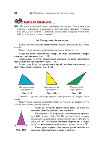 84 	 § 2.  Додавання і віднімання натуральних чисел
Задача від Мудрої Сови
340.  Лимони однакової маси продають поштучно. Маса кожного
лимона, виражена в  грамах, є натуральним числом. Купили
більше 2, але менше 7 лимонів. Маса всієї покупки становить
850 г. Яка маса одного лимона?
14. Трикутник і його види
З усіх многокутників трикутники мають найменшу кількість
сторін.
Трикутники можна розрізняти за видом їхніх кутів.
Якщо всі кути трикутника гострі, то його називають гостро-
кутним трикутником (рис. 117).
Якщо один із кутів трикутника прямий, то його називають
прямокутним трикутником (рис. 118).
Якщо один із кутів трикутника тупий, то його називають ту-
покутним трикутником (рис. 119).
Ãîñòðîêóòíèé
òðèêóòíèê
Ïðÿìîêóòíèé
òðèêóòíèê
Òóïîêóòíèé
òðèêóòíèê
Ãîñòðîêóòíèé
òðèêóòíèê
Ïðÿìîêóòíèé
òðèêóòíèê
Òóïîêóòíèé
òðèêóòíèê
Ãîñòðîêóòíèé
òðèêóòíèê
Ïðÿìîêóòíèé
òðèêóòíèê
Òóïîêóòíèé
òðèêóòíèê
Гострокутний  
трикутник
Прямокутний  
трикутник
Тупокутний
трикутник
Рис. 117 Рис. 118 Рис. 119
Говорять, що ми класифікували трикутники за видом їхніх
кутів.
Трикутники можна класифікувати не тільки за видом кутів,
а й за кількістю рівних сторін.
Якщо дві сторони трикутника рівні, то його на-
зивають рівнобедреним трикутником.
На рисунку 120 зображено рівнобедрений трикут-
ник ABC, у якого AB = BC. На рисунку рівні сторони
позначають однаковою кількістю штрихів. Рівні сто-
рони AB і BC називають бічними сторонами, а сторо-
ну AC — основою рівнобедреного трикутника ABC.
Якщо три сторони трикутника рівні, то його на-
зивають рівностороннім трикутником.
CA
B
Рис. 120
 