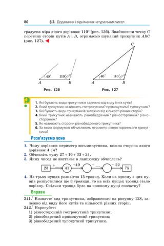 86 	 § 2.  Додавання і віднімання натуральних чисел
градусна міра якого дорівнює 110° (рис. 126). Знайшовши точку C
перетину сторін кутів A і B, отримаємо шуканий трикутник ABC
(рис. 127).
Рис. 126 Рис. 127
1.	 Які бувають види трикутників залежно від виду їхніх кутів?
2.	 Який трикутник називають гострокутним? прямокутним? тупокутним?
3.	 Які бувають види трикутників залежно від кількості рівних сторін?
4.	 Який трикутник називають рівнобедреним? рівностороннім? різно-
стороннім?
5.	 Як називають сторони рівнобедреного трикутника?
6.	 За якою формулою обчислюють периметр рівностороннього трикут-
ника?
Розв’язуємо усно
1.  Чому дорівнює периметр восьмикутника, кожна сторона якого
дорівнює 4 см?
2.  Обчисліть суму 27 + 16 + 33 + 24.
3.  Яких чисел не вистачає в ланцюжку обчислень?
4123
+__ +49
75
– __ – 22
4.  На трьох кущах розквітло 15 троянд. Коли на одному з цих ку-
щів розпустилися ще 3 троянди, то на всіх кущах троянд стало
порівну. Скільки троянд було на кожному кущі спочатку?
Вправи
341.° Визначте вид трикутника, зображеного на рисунку 128, за-
лежно від виду його кутів та кількості рівних сторін.
342.° Нарисуйте:
1) різносторонній гострокутний трикутник;
2) рівнобедрений прямокутний трикутник;
3) рівнобедрений тупокутний трикутник.
?
 