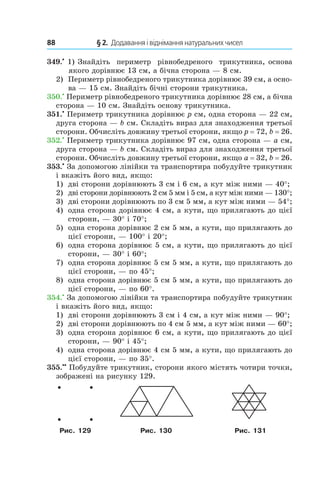 88 	 § 2.  Додавання і віднімання натуральних чисел
349.•
 1) Знайдіть периметр рівнобедреного трикутника, основа
  якого дорівнює 13 см, а бічна сторона — 8 см.
2) 	 Периметр рівнобедреного трикутника дорівнює 39 см, а осно-
ва — 15 см. Знайдіть бічні сторони трикутника.
350.•
 Периметр рівнобедреного трикутника дорівнює 28 см, а бічна
сторона — 10 см. Знайдіть основу трикутника.
351.•
 Периметр трикутника дорівнює p см, одна сторона — 22 см,
друга сторона — b см. Складіть вираз для знаходження третьої
сторони. Обчисліть довжину третьої сторони, якщо p = 72, b = 26.
352.•
 Периметр трикутника дорівнює 97 см, одна сторона — a см,
друга сторона — b см. Складіть вираз для знаходження третьої
сторони. Обчисліть довжину третьої сторони, якщо a = 32, b = 26.
353.•
 За допомогою лінійки та транспортира побудуйте трикутник
і вкажіть його вид, якщо:
1)	 дві сторони дорівнюють 3 см і 6 см, а кут між ними — 40°;
2)	 дві сторони дорівнюють 2 см 5 мм і 5 см, а кут між ними — 130°;
3)	 дві сторони дорівнюють по 3 см 5 мм, а кут між ними — 54°;
4)	 одна сторона дорівнює 4 см, а кути, що прилягають до цієї
сторони, — 30° і 70°;
5)	 одна сторона дорівнює 2 см 5 мм, а кути, що прилягають до
цієї сторони, — 100° і 20°;
6)	 одна сторона дорівнює 5 см, а кути, що прилягають до цієї
сторони, — 30° і 60°;
7)	 одна сторона дорівнює 5 см 5 мм, а кути, що прилягають до
цієї сторони, — по 45°;
8)	 одна сторона дорівнює 5 см 5 мм, а кути, що прилягають до
цієї сторони, — по 60°.
354.•
 За допомогою лінійки та транспортира побудуйте трикутник
і вкажіть його вид, якщо:
1)	 дві сторони дорівнюють 3 см і 4 см, а кут між ними — 90°;
2)	 дві сторони дорівнюють по 4 см 5 мм, а кут між ними — 60°;
3)	 одна сторона дорівнює 6 см, а кути, що прилягають до цієї
сторони, — 90° і 45°;
4)	 одна сторона дорівнює 4 см 5 мм, а кути, що прилягають до
цієї сторони, — по 35°.
355.••
 Побудуйте трикутник, сторони якого містять чотири точки,
зображені на рисунку 129.
Рис. 129 Рис. 130 Рис. 131
 