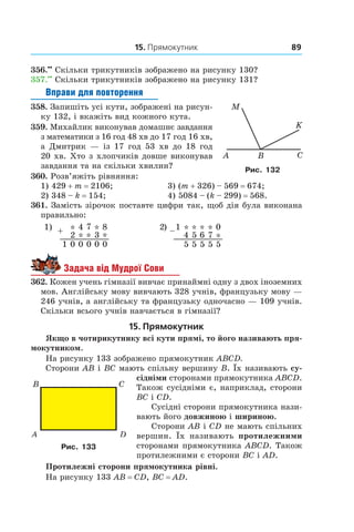 15. Прямокутник 89
356.••
 Скільки трикутників зображено на рисунку 130?
357.••
 Скільки трикутників зображено на рисунку 131?
Вправи для повторення
358.  Запишіть усі кути, зображені на рисун-
ку 132, і вкажіть вид кожного кута.
359.  Михайлик виконував домашнє завдання
з математики з 16 год 48 хв до 17 год 16 хв,
а  Дмитрик — із 17  год 53  хв до 18  год
20 хв. Хто з хлопчиків довше виконував
завдання та на скільки хвилин?
360.  Розв’яжіть рівняння:
1) 429 + m = 2106;	 3) (m + 326) – 569 = 674;
2) 348 – k = 154;	 4) 5084 – (k – 299) = 568.
361.  Замість зірочок поставте цифри так, щоб дія була виконана
правильно:
1) *4 7 2) * * * **
* * 4 5 7
0 0 0 5 5 5 5
8
3 –1
6+
*
00
2
1
0
*
5
1) *4 7 2) * * * **
* * 4 5 7
0 0 0 5 5 5 5
8
3 –1
6+
*
00
2
1
0
*
5
Задача від Мудрої Сови
362.  Кожен учень гімназії вивчає принаймні одну з двох іноземних
мов. Англійську мову вивчають 328 учнів, французьку мову —
246 учнів, а англійську та французьку одночасно — 109 учнів.
Скільки всього учнів навчається в гімназії?
15. Прямокутник
Якщо в чотирикутнику всі кути прямі, то його називають пря-
мокутником.
На рисунку 133 зображено прямокутник ABCD.
Сторони AB і BC мають спільну вер­шину B. Їх називають су-
сідніми сторонами прямокутника ABCD.
Також сусідніми є, наприклад, сторони
BC і CD.
Сусідні сторони прямокутника нази-
вають його дов­жиною і шириною.
Сторони AB і CD не мають спільних
вершин. Їх називають протилежними
сторонами прямокутника ABCD. Також
протилежними є сторони BC і AD.
Протилежні сторони прямокутника рівні.
На рисунку 133 AB = CD, BC = AD.
Рис. 132
Рис. 133
 