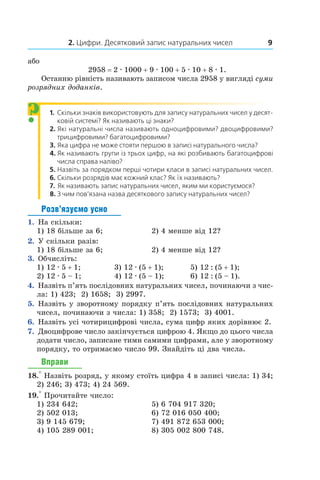 2. Цифри. Десятковий запис натуральних чисел 9
або	
2958 = 2 . 1000 + 9 . 100 + 5 . 10 + 8 . 1.
Останню рівність називають записом числа 2958 у вигляді суми
розрядних доданків.
1.	 Скільки знаків використовують для запису натуральних чисел у десят-
ковій системі? Як називають ці знаки?
2.	 Які натуральні числа називають одноцифровими? двоцифровими?
трицифровими? багатоцифровими?
3.	 Яка цифра не може стояти першою в записі натураль­ного ­числа?
4.	 Як називають групи із трьох цифр, на які розбивають багатоцифрові
числа справа наліво?
5.	 Назвіть за порядком перші чотири класи в записі натуральних чисел.
6.	 Скільки розрядів має кожний клас? Як їх називають?
7.	 Як називають запис натуральних чисел, яким ми користу­ємося?
8.	 З чим пов’язана назва десяткового запису натуральних чисел?
Розв’язуємо усно
1.  На скільки:
1) 18 більше за 6;	 2) 4 менше від 12?
2.  У скільки разів:
1) 18 більше за 6;	 2) 4 менше від 12?
3.  Обчисліть:
1) 12 . 5 + 1;	 3) 12 . (5 + 1);	 5) 12 : (5 + 1);
2) 12 . 5 – 1;	 4) 12 . (5 – 1);	 6) 12 : (5 – 1).
4.  Назвіть п’ять послідовних натуральних чисел, починаючи з чис-
ла: 1) 423; 2) 1658; 3) 2997.
5.  Назвіть у зворотному порядку п’ять послідовних натуральних
чисел, починаючи з числа: 1) 358; 2) 1573; 3) 4001.
6.  Назвіть усі чотирицифрові числа, сума цифр яких дорівнює 2.
7.  Двоцифрове число закінчується цифрою 4. Якщо до цього числа
додати число, записане тими самими цифрами, але у зворотному
порядку, то отримаємо число 99. Знайдіть ці два числа.
Вправи
18.° Назвіть розряд, у якому стоїть цифра 4 в записі числа: 1) 34;
2) 246; 3) 473; 4) 24 569.
19.° Прочитайте число:
1) 234 642;	 5) 6 704 917 320;
2) 502 013;	 6) 72 016 050 400;
3) 9 145 679;	 7) 491 872 653 000;
4) 105 289 001;	 8) 305 002 800 748.
?
 