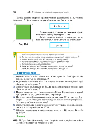 90 	 § 2.  Додавання і віднімання натуральних чисел
Якщо сусідні сторони прямокутника дорівнюють a і b, то його
периметр P обчислюють за вже відомою вам формулою
P = 2a + 2b
Прямокутник, у якого всі сторони рівні,
називають квадратом (рис. 134).
Якщо сторона квадрата дорівнює  a, то
його периметр P обчислюють за формулою
P = 4a
1. Який чотирикутник називають прямокутником?
2. Які сторони прямокутника називають сусідніми? протилежними?
3. Що називають довжиною і шириною прямокутника?
4.	Якувластивістьмаютьпротилежністоронипрямокут­ника?
5. Яку фігуру називають квадратом?
6. За якою формулою обчислюють периметр прямокут­ника?
7. За якою формулою обчислюють периметр квадрата?
Розв’язуємо усно
1.  Один із доданків збільшили на 19. Як треба змінити другий до-
данок, щоб сума не змінилася?
2.  Від’ємник зменшили на 47. Як треба змінити зменшуване, щоб
різниця не змінилася?
3.  Зменшуване збільшили на 26. Як треба змінити від’ємник, щоб
різниця не змінилася?
4.  Кожна сторона трикутника дорівнює 12 см. Як називають такий
трикутник? Чому дорівнює його периметр?
5.  Периметр рівнобедреного трикутника дорівнює 32 см, а одна з його
сторін — 12 см. Знайдіть довжини двох інших сторін трикутника.
Скільки розв’язків має задача?
6.  Знайдіть сторону рівностороннього трикутника, якщо вона мен-
ша від його периметра на 10 см.
7.  Обчисліть значення y за формулою y = x . x + 12, якщо: 1) x = 1;
2)  x = 10.
Вправи
363.° Побудуйте: 1) прямокутник, сторони якого дорівнюють 4 см
і 2 см; 2) квадрат зі стороною 3 см.
N
M
P
Q
Рис. 134
?
 