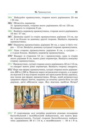 15. Прямокутник 91
364.° Побудуйте прямокутник, сторони якого дорівнюють 25 мм
і 35 мм.
365.° Обчисліть периметр:
1)	 прямокутника, сторони якого дорівнюють 42 см і 23 см;
2) квадрата із стороною 8 дм.
366.° Знайдіть периметр прямокутника, сторони якого дорівнюють
13 мм і 17 мм.
367.° Довжина однієї із сторін прямокутника дорівнює 14 см, що
на 5 см більше за довжину другої сторони. Знайдіть периметр
прямокутника.
368.•
 Периметр прямокутника дорівнює 34 см, а одна із його сто-
рін — 12 см. Знайдіть довжину сусідньої сторони прямокутника.
369.•
  Одна сторона прямокутника дорівнює 8  см, а  сусідня —
у 4 рази більша. Знайдіть периметр прямокутника.
370.•
  Квадрат зі стороною 12  см і  прямокутник, одна із сторін
якого дорівнює 8 см, мають рівні периметри. Знайдіть невідому
сторону прямокутника.
371.•
 Прямокутник, сусідні сторони якого дорівнюють 42 см і 14 см,
та квадрат мають рівні периметри. Знай­діть сторону квадрата.
372.•
Парк має форму прямокутника, сусідні сторони якого дорівню-
ють 460 м і 240 м. Навколо парку встановлено огорожу, а в парку
на відстані 2 м від огорожі вздовж неї прокладено бігову доріжку,
яка також має форму прямокутника. Петро, який дотримується
здорового образу життя, щоранку до початку уроків бігає по цій
доріжці, двічі оббігаючи парк. Яку відстань пробігає Петро?
373.•
  У спортивному залі потрібно розмітити різними кольорами
баскетбольний і  волейбольний майданчики, які мають фор-
му прямокутників. Сусідні сторони баскетбольного майдан-
чика дорівнюють 26 м і  14  м, а  волейбольного — 18 м і  9  м.
 