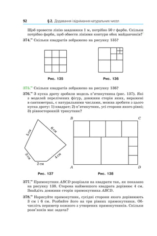 92 	 § 2.  Додавання і віднімання натуральних чисел
Щоб провести лінію завдовж­ки 1 м, потрібно 50 г фарби. Скільки
потрібно фарби, щоб обвести лініями контури обох майданчиків??
374.••
 Скільки квадратів зображено на рисунку 135?
Рис. 135 Рис. 136
375.••
 Скільки квадратів зображено на рисунку 136?
376.••
 З куска дроту зробили модель п’ятикутника (рис. 137). Які
з моделей перелічених фігур, довжини сторін яких, виражені
в сантиметрах, є натуральними числами, можна зробити з цього
куска дроту: 1) квадрат; 2) п’ятикутник, усі сторони якого рівні;
3)  рівносторонній трикутник?
Рис. 137 Рис. 138
377.••
 Прямокутник ABCD розрізали на квадрати так, як показано
на рисунку 138. Сторона найменшого квадрата дорівнює 4 см.
Знайдіть довжини сторін прямокутника ABCD.
378.••
 Нарисуйте прямокутник, сусідні сторони якого дорівнюють
3 см і 6 см. Розбийте його на три рівних прямокутники. Об-
числіть периметр кожного з утворених прямокутників. Скільки
розв’язків має задача?
 