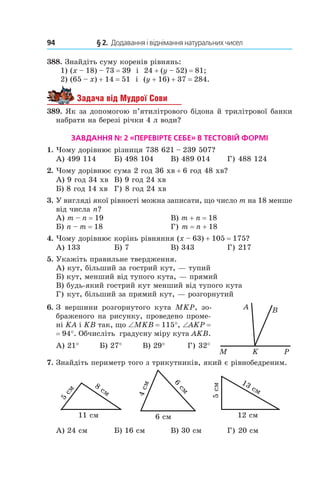 94 	 § 2.  Додавання і віднімання натуральних чисел
388.  Знайдіть суму коренів рівнянь:
1) (x – 18) – 73 = 39 і  24 + (y – 52) = 81;
2) (65 – x) + 14 = 51 і  (y + 16) + 37 = 284.
Задача від Мудрої Сови
389. Як за допомогою п’ятилітрового бідона й трилітрової банки
набрати на березі річки 4 л води?
Завдання № 2 «Перевірте себе» в тестовій формі
1.	 Чому дорівнює різниця 738 621 – 239 507?
А) 499 114	 Б) 498 104	 В) 489 014	 Г) 488 124
2.	 Чому дорівнює сума 2 год 36 хв + 6 год 48 хв?
А) 9 год 34 хв	 В) 9 год 24 хв
Б) 8 год 14 хв	 Г) 8 год 24 хв
3.	 У вигляді якої рівності можна записати, що число m на 18 менше
від числа n?
А) m – n = 19	 В) m + n = 18
Б) n – m = 18	 Г) m = n + 18
4.	 Чому дорівнює корінь рівняння (x – 63) + 105 = 175?
А) 133	 Б) 7	 В) 343	 Г) 217
5.	 Укажіть правильне твердження.
А) кут, більший за гострий кут, — тупий
Б) кут, менший від тупого кута, — прямий
В) будь-який гострий кут менший від тупого кута
Г) кут, більший за прямий кут, — розгорнутий
6.	 З вершини розгорнутого кута  MKP, зо-
браженого на рисунку, про­ведено проме-
ні KA і KB так, що ∠MKB = 115°, ∠AKP =
= 94°. Обчисліть градусну міру кута AKB.
А) 21°           Б) 27°           В) 29°            Г) 32°
7.	 Знайдіть периметр того з трикутників, який є рівнобедреним.
8
ñì
11 ñì
5
ñì
6
ñì
6 ñì
4ñì
13 ñì
12 ñì
5ñì
А) 24 см	 Б) 16 см	 В) 30 см	 Г) 20 см
KM P
BA
 