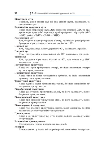 96 	 § 2.  Додавання і віднімання натуральних чисел
Бісектриса кута
Промінь, який ділить кут на два рівних кути, називають бі-
сектрисою кута.
Властивість величини кута
Якщо між сторонами кута ABC провести промінь BD, то гра-
дусна міра кута ABC дорівнює сумі градусних мір кутів ABD
і DBC, тобто ∠ABC = ∠ABD + ∠DBC.
Розгорнутий кут
Кут, сторони якого утворюють пряму, називають розгорнутим.
Градусна міра розгорнутого кута дорівнює 180°.
Прямий кут
Кут, градусна міра якого дорівнює 90°, називають прямим.
Гострий кут
Кут, градусна міра якого менша від 90°, називають гострим.
Тупий кут
Кут, градусна міра якого більша за 90°, але менша від 180°,
називають тупим.
Гострокутний трикутник
Якщо всі кути трикутника гострі, то його називають гостро-
кутним трикутником.
Прямокутний трикутник
Якщо один із кутів трикутника прямий, то його називають
прямокутним трикутником.
Тупокутний трикутник
Якщо один із кутів трикутника тупий, то його називають ту-
покутним трикутником.
Рівнобедрений трикутник
Якщо дві сторони трикутника рівні, то його називають рівно-
бедреним трикутником.
Рівносторонній трикутник
Якщо три сторони трикутника рівні, то його називають рівно-
стороннім трикутником.
Різносторонній трикутник
Якщо три сторони трикутника мають різну дов­жину, то його
називають різностороннім трикутником.
Прямокутник
Якщо в чотирикутнику всі кути прямі, то його називають пря-
мокутником.
Властивість прямокутника
Протилежні сторони прямокутника рівні.
Квадрат
Прямокутник, у якого всі сторони рівні, називають квадратом.
 