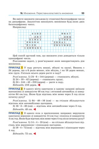 16. Множення. Переставна властивість множення 99
Ви вмієте множити письмово (у стовпчик) багатоцифрове число
на двоцифрове. Аналогічно виконують множення будь-яких двох
багатоцифрових чисел.
Наприклад:
4 5
2
6
8
3
7
13 9 4 1
63
3
5 0 4
1
1
9 2 6
90 5 8 1
9 6
3
4
0
7
6
75 8 8 2
982
2
4 1
59 1 29 8
Цей спосіб зручний тим, що множити усно дово­диться тільки
одноцифрові числа.
Розглянемо задачі, у розв’язуванні яких використовують дію
множення.
Приклад  1  У саду ростуть вишні, яблуні та груші. Вишень є
24 дерева, що в 6 разів менше, ніж яблунь, і на 18 дерев менше,
ніж груш. Скільки всього дерев росте в саду?
Розв’язання. 1) 24 . 6 = 144 (дерева) — становлять яблуні.
2) 24 + 18 = 42 (дерева) — становлять груші.
3) 24 + 144 + 42 = 210 (дерев) — росте в саду.
Відповідь: 210 дерев.
Приклад  2  З одного міста одночасно в одному напрямі виїхали
вантажівка зі швидкістю 48 км/год і легковий автомобіль зі швид-
кістю 64 км/год. Якою буде відстань між ними через 3 год після
початку руху?
Розв’язання. 1)  64 – 48 = 16  (км) — на стільки збільшується
відстань між автомобілями щогодини.
2)  16 . 3 = 48 (км) — відстань між автомобілями через 3 год.
Відповідь: 48 км.
Приклад  3  З одного села в  протилежних напрямах вирушили
одночасно вершник зі швидкістю 14 км/год і пішохід зі швидкістю
4 км/год. Якою буде відстань між ними через 4 год після початку руху?
Розв’язання. 1) 14 + 4 = 18 (км) — на стільки збільшується від-
стань між вершником і пішоходом щогодини.
2) 18 . 4 = 72 (км) — відстань між вершником і пішоходом через
4 год.
Відповідь: 72 км.
 