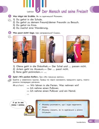 Lektion 5 Der Mensch und seine Freizeit
101
hunderteins

Was trägst du? Erzähle. Як ти одягнешся? Розкажи.
1) Du gehst in die Schule.
2) Du gehst zu deinem Freund/deiner Freundin zu Besuch.
3) Du gehst ins Kino.
4) Du machst eine Wanderung.

Was passt nicht? Sage. Що неправильно? Скажи.
1 2 3
1) Olena geht in die Diskothek.— Der Schal und ... passen nicht.
2) Artem geht ins Museum.— Der ... passt nicht.
3) Ilona geht picknicken.— ...

Spiel «Wir packen Koffer». Гра «Ми пакуємо валізи».
Грайте у невеликих групах. Гравці по черзі називають предмети одягу, повто-
рюючи попереднє речення.
M u s t e r: — Wir fahren in die Ferien. Was nehmen wir?
— Ich nehme einen Pullover.
— Ich nehme einen Pullover und ein Hemd.
...
 Можеш розповісти, що і куди надягають
люди.
 Можеш сказати, як ти одягаєшся у різних
ситуаціях.
А це ти вже
знаєш i можеш.
 