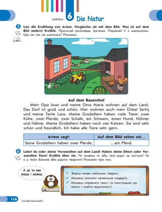 Lektion 6 Die Natur
116 hundertsechzehn

Lies die Erzählung von Artem. Vergleiche sie mit dem Bild. Was ist auf dem
Bild anders? Erzähle. Прочитай розповідь Артема. Порівняй її з малюнком.
Що не так на малюнку? Розкажи.
Auf dem Bauernhof
Mein Opa Iwan und meine Oma Maria wohnen auf dem Land.
Das Dorf ist groß und schön. Hier wohnen auch mein Onkel Serhij
und meine Tante Lara. Meine Großeltern haben viele Tiere: zwei
Kühe, zwei Pferde, zwei Schafe, ein Schwein, einen Hund, Hühner
und Hähne. Meine Großeltern haben noch vier Katzen. Sie sind sehr
schön und freundlich. Ich habe alle Tiere sehr gern.
Artem sagt: Auf dem Bild sehen wir…
Seine Großeltern haben zwei Pferde. …ein Pferd.

Lebst du oder deine Verwandten auf dem Land? Haben deine Eltern oder Ver-
wandten Tiere? Erzähle über sie. Чи живеш ти або твої рідні за містом? Чи
є у твоїх батьків або рідних тварини? Розкажи про них.
 Знаєш назви свійських тварин.
 Можеш описати селянське подвір’я.
 Можеш порівняти текст та ілюстрацію до
нього і знайти відмінності.
А це ти вже
знаєш i можеш.
 