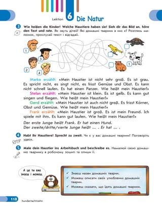Lektion 6 Die Natur
118 hundertachtzehn

Wie heißen die Kinder? Welche Haustiere haben sie? Sieh dir das Bild an, höre
den Text und rate. Як звуть дітей? Які домашні тварини в них є? Розглянь ма-
люнок, прослухай текст і відгадай.
1
2
3
4
1
Marko erzählt: «Mein Haustier ist nicht sehr groß. Es ist grau.
Es spricht nicht, es singt nicht, es frisst Gemüse und Obst. Es kann
nicht schnell laufen. Es hat einen Panzer. Wie heißt mein Haustier?»
Stefan erzählt: «Mein Haustier ist klein. Es ist gelb. Es kann gut
singen und fliegen. Wie heißt mein Haustier?»
Gerd erzählt: «Mein Haustier ist auch nicht groß. Es frisst Körner,
Obst und Gemüse. Wie heißt mein Haustier?»
Frank erzählt: «Mein Haustier ist groß. Es ist mein Freund. Ich
spiele mit ihm. Es kann gut laufen. Wie heißt mein Haustier?»
Der erste Junge heißt Frank. Er hat einen Hund.
Der zweite/dritte/vierte Junge heißt ... . Er hat ... .

Habt ihr Haustiere? Sprecht zu zweit. Чи є у вас домашні тварини? Поговоріть
удвох.

Male dein Haustier ins Arbeitsbuch und beschreibe es. Намалюй свою домаш-
ню тваринку в робочому зошиті та опиши її.
 Знаєш назви домашніх тварин.
 Можеш описати своїх улюблених домашніх
тварин.
 Можеш сказати, що їдять домашні тварини.
А це ти вже
знаєш i можеш.
 