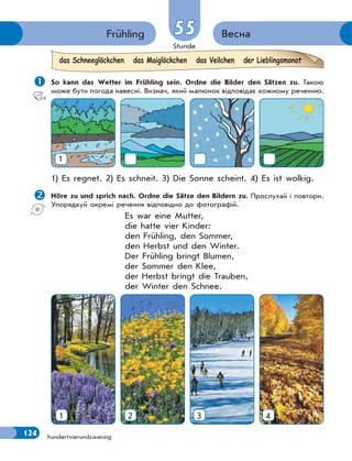 Stunde
124 hundertvierundzwanzig
Весна
Frühling 55
55
 So kann das Wetter im Frühling sein. Ordne die Bilder den Sätzen zu. Такою
може бути погода навесні. Визнач, який малюнок відповідає кожному реченню.
1
1) Es regnet. 2) Es schneit. 3) Die Sonne scheint. 4) Es ist wolkig.

Höre zu und sprich nach. Ordne die Sätze den Bildern zu. Прослухай і повтори.
Упорядкуй окремі речення відповідно до фотографій.
Es war eine Mutter,
die hatte vier Kinder:
den Frühling, den Sommer,
den Herbst und den Winter.
Der Frühling bringt Blumen,
der Sommer den Klee,
der Herbst bringt die Trauben,
der Winter den Schnee.
1 2 3 4
das Schneeglöckchen das Maiglöckchen das Veilchen der Lieblingsmonat
 