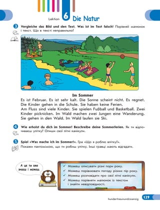 Lektion 6 Die Natur
129
hundertneunundzwanzig

Vergleiche das Bild und den Text. Was ist im Text falsch? Порівняй малюнок
і текст. Що в тексті неправильно?
Im Sommer
Es ist Februar. Es ist sehr kalt. Die Sonne scheint nicht. Es regnet.
Die Kinder gehen in die Schule. Sie haben keine Ferien.
Am Fluss sind viele Kinder. Sie spielen Fußball und Basketball. Zwei
Kinder picknicken. Im Wald machen zwei Jungen eine Wanderung.
Sie gehen in den Wald. Im Wald laufen sie Ski.

Wie erholst du dich im Sommer? Beschreibe deine Sommerferien. Як ти відпо-
чиваєш улітку? Опиши свої літні канікули.

Spiel «Was mache ich im Sommer?». Гра «Що я роблю влітку?».
Покажи пантомiмою, що ти робиш улiтку. Iншi гравці мають вiдгадати.
 Можеш описувати різні пори року.
 Можеш порівнювати погоду різних пір року.
 Можеш розповідати про свої літні канікули.
 Можеш порівняти малюнок із текстом
і знайти невідповідності.
А це ти вже
знаєш i можеш.
 