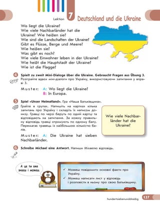 Lektion 7 Deutschland und die Ukraine
137
hundertsiebenunddreißig
Wo liegt die Ukraine?
Wie viele Nachbarländer hat die
Ukraine? Wie heißen sie?
Wie sind die Landschaften der Ukraine?
Gibt es Flüsse, Berge und Meere?
Wie heißen sie?
Was gibt es noch?
Wie viele Einwohner leben in der Ukraine?
Wie heißt die Hauptstadt der Ukraine?
Wie ist die Flagge?
 Spielt zu zweit Mini-Dialoge über die Ukraine. Gebraucht Fragen aus Übung 3.
Розіграйте вдвох міні-діалоги про Україну, використовуючи запитання у впра-
ві 3.
M u s t e r: A: Wo liegt die Ukraine?
B: In Europa.
 Spiel «Unser Heimatland». Гра «Наша Батьківщина».
Грайте в групах. Напишіть на картках кілька
запитань про Україну і складіть їх написом до-
низу. Гравці по черзі беруть по одній картці та
відповідають на запитання. За кожну правиль-
ну відповідь гравці отримують по одному балу.
Перемагає гравець із найбільшою кількістю ба-
лів.
M u s t e r: A: Die Ukraine hat sieben
Nachbarländer.
 Schreibe Michael eine Antwort. Напиши Міхаелю відповідь.
Wie viele Nachbar-
länder hat die
Ukraine?
 Можеш повідомити основні факти про
Україну.
 Можеш написати лист у відповідь
і розповісти в ньому про свою Батьківщину.
А це ти вже
знаєш i можеш.
 
