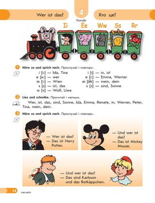 Stunde
14
4
4 Хто це?
Wer ist das?
vierzehn

Höre zu und sprich nach. Прослухай і повтори.
i [i:] — Ida, Tina i [I] — in, ist
e [e:] — wer e [ ] — Emma, Werner
ie [i:] — Wien ei [ae] — mein, dein
s [s] — ist, das s [z] — sind, Sonne
w [v] — Wolf, Uwe

Lies und schreibe. Прочитай і напиши.
Wer, ist, das, sind, Sonne, Ida, Emma, Renate, in, Werner, Peter,
Tina, mein, dein.

Höre zu und sprich nach. Прослухай і повтори.

Ii Ee Ww Ss Rr
— Wer ist das?
— Das ist Harry
Potter.
— Und wer ist
das?
— Das ist Mickey
Mouse.
— Und wer ist das?
— Das sind Karlsson
und das Rotkäppchen.
 