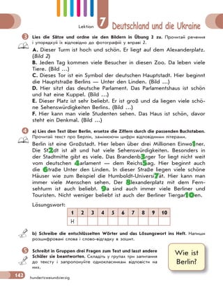 Lektion 7 Deutschland und die Ukraine
142 hundertzweiundvierzig
 Lies die Sätze und ordne sie den Bildern in Übung 2 zu. Прочитай речення
і упорядкуй їх відповідно до фотографій у вправі 2.
A. Dieser Turm ist hoch und schön. Er liegt auf dem Alexanderplatz.
(Bild 2)
B. Jeden Tag kommen viele Besucher in diesen Zoo. Da leben viele
Tiere. (Bild …)
C. Dieses Tor ist ein Symbol der deutschen Hauptstadt. Hier beginnt
die Hauptstraße Berlins — Unter den Linden. (Bild …)
D. Hier sitzt das deutsche Parlament. Das Parlamentshaus ist schön
und hat eine Kuppel. (Bild …)
E. Dieser Platz ist sehr beliebt. Er ist groß und da liegen viele schö-
ne Sehenswürdigkeiten Berlins. (Bild …)
F. Hier kann man viele Studenten sehen. Das Haus ist schön, davor
steht ein Denkmal. (Bild …)
 a) Lies den Text über Berlin, ersetze die Ziffern durch die passenden Buchstaben.
Прочитай текст про Берлін, замінюючи цифри відповідними літерами.
Berlin ist eine Großstadt. Hier leben über drei Millionen Einwo1ner.
Die St2dt ist alt und hat viele Sehenswürdigkeiten. Besonders in
der Stadtmitte gibt es viele. Das Brandenb3rger Tor liegt nicht weit
vom deutschen 4arlament — dem Reichs5ag. Hier beginnt auch
die 6traße Unter den Linden. In dieser Straße liegen viele schöne
Häuser wie zum Beispiel die Humboldt-Universi7ät. Hier kann man
immer viele Menschen sehen. Der 8lexanderplatz mit dem Fern-
sehturm ist auch beliebt. 9a sind auch immer viele Berliner und
Touristen. Nicht weniger beliebt ist auch der Berliner Tiergar10en.
Lösungswort:
1 2 3 4 5 6 7 8 9 10
H
b) Schreibe die entschlüsselten Wörter und das Lösungswort ins Heft. Напиши
розшифровані слова і слово-відгадку в зошит.
 Schreibt in Gruppen drei Fragen zum Text und lasst andere
Schüler sie beantworten. Складіть у групах три запитання
до тексту і запропонуйте однокласникам відповісти на
них.
Wie ist
Berlin?
 