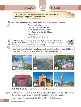 Stunde
144 hundertvierundvierzig
У Києві
65
65
In Kyjiw
 Höre den Abzählreim und sprich nach. Прослухай лічилку і повтори.
Eins, zwei, drei, vier
Um die Welt reisen wir.
Fünf, sechs, sieben, acht
Am Tage und in der Nacht.
Neun, zehn
Und du kannst geh’n.
 a) Welche Sehenswürdigkeiten von Kyjiw sind das? Ordne die
Wörter den Bildern zu. Які визначні місця Києва зображені тут?
Упорядкуй слова відповідно до фотографій.
die Sophienkathedrale, das Parlament, die Hauptstraße, das Goldene
Tor, die Schewtschenko-Universität, die Andreaskirche
4
1
5
2
6
3
Auf Bild 1 ist die Andreaskirche. Auf Bild … ist … .
b) Welche Sehenswürdigkeiten Kyjiws möchtet ihr besuchen? Sprecht zu zweit.
Які визначні місця Києва ви хотіли би відвідати? Поговоріть удвох.
M u s t e r: A: Wo liegt die Ukraine? — B: In Europa.
die Kathedrale die Sophienkathedrale die Andreaskirche
besichtigen empfehlen in erster Linie
 