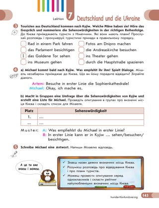 Lektion 7 Deutschland und die Ukraine
145
hundertfünfundvierzig
 Touristen aus Deutschland kommen nach Kyjiw. Welche Pläne haben sie? Höre das
Gespräch und nummeriere die Sehenswürdigkeiten in der richtigen Reihenfolge.
До Києва приїжджають туристи з Німеччини. Які вони мають плани? Прослу-
хай розповідь і пронумеруй туристичні принади в правильному порядку.
Rad in einem Park fahren Fotos am Dnipro machen
das Parlament besichtigen die Andreaskirche besuchen
1 das Goldene Tor sehen ins Theater gehen
ins Museum gehen durch die Hauptstraße spazieren
 a) Michael kommt bald nach Kyjiw. Was empfehlt ihr ihm? Spielt Dialoge. Міха-
ель незабаром приїжджає до Києва. Що ви йому порадите відвідати? Зіграйте
діалоги.
Artem: Besuche in erster Linie die Sophienkathedrale!
Michael: Okay, ich mache es.
b) Macht in Gruppen eine Umfrage über die Sehenswürdigkeiten von Kyjiw und
erstellt eine Liste für Michael. Проведіть опитування в групах про визначні міс-
ця Києва і складіть список для Міхаеля.
Platz Sehenswürdigkeit
1. …
... …
M u s t e r: A: Was empfiehlst du Michael in erster Linie?
B: In erster Linie kann er in Kyjiw … sehen/besuchen/
besichtigen.
 Schreibe Michael eine Antwort. Напиши Міхаелю відповідь.
 Знаєш назви деяких визначних місць Києва.
 Розумієш розповідь про відвідування Києва
і про плани туристів.
 Можеш провести опитування серед
однокласників і скласти рейтинг
найулюбленіших визначних місць Києва.
А це ти вже
знаєш i можеш.
 