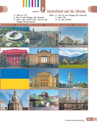 Lektion 7 Deutschland und die Ukraine
147
hundertsiebenundvierzig
A: Was ist 1C?
B: Das ist die Flagge der Ukraine.
A: Nein, das stimmt nicht. Das ist die
Flagge Deutschlands.
Oder: A: Wo ist die Flagge der Ukraine?
B: Hier! 3D.
A: Ja, das stimmt.
D E F
 