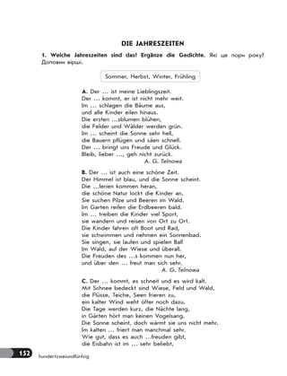 152 hundertzweiundfünfzig
DIE JAHRESZEITEN
1. Welche Jahreszeiten sind das? Ergänze die Gedichte. Які це пори року?
Доповни вірші.
Sommer, Herbst, Winter, Frühling
А. Der … ist meine Lieblingszeit.
Der … kommt, er ist nicht mehr weit.
Im … schlagen die Bäume aus,
und alle Kinder eilen hinaus.
Die ersten …sblumen blühen,
die Felder und Wälder werden grün.
Im … scheint die Sonne sehr hell,
die Bauern pflügen und säen schnell.
Der … bringt uns Freude und Glück.
Bleib, lieber …, geh nicht zurück.
A. G. Telnowa
B. Der … ist auch eine schöne Zeit.
Der Himmel ist blau, und die Sonne scheint.
Die …ferien kommen heran,
die schöne Natur lockt die Kinder an.
Sie suchen Pilze und Beeren im Wald.
Im Garten reifen die Erdbeeren bald.
Im … treiben die Kinder viel Sport,
sie wandern und reisen von Ort zu Ort.
Die Kinder fahren oft Boot und Rad,
sie schwimmen und nehmen ein Sonnenbad.
Sie singen, sie laufen und spielen Ball
Im Wald, auf der Wiese und überall.
Die Freuden des …s kommen nun her,
und über den … freut man sich sehr.
A. G. Telnowa
C. Der … kommt, es schneit und es wird kalt.
Mit Schnee bedeckt sind Wiese, Feld und Wald,
die Flüsse, Teiche, Seen frieren zu,
ein kalter Wind weht öfter noch dazu.
Die Tage werden kurz, die Nächte lang,
in Gärten hört man keinen Vogelsang.
Die Sonne scheint, doch wärmt sie uns nicht mehr.
Im kalten … friert man manchmal sehr.
Wie gut, dass es auch …freuden gibt,
die Eisbahn ist im … sehr beliebt,
 