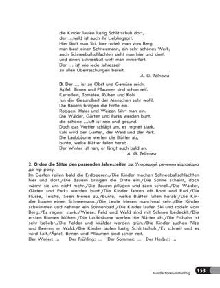 153
hundertdreiundfünfzig
die Kinder laufen lustig Schlittschuh dort,
der …wald ist auch ihr Lieblingsort.
Hier läuft man Ski, hier rodelt man vom Berg,
man baut einen Schneemann, ein sehr schönes Werk,
auch Schneeballschlachten sieht man hier und dort,
und einen Schneeball wirft man immerfort.
Der … ist wie jede Jahreszeit
zu allen Überraschungen bereit.
A. G. Telnowa
D. Der … ist an Obst und Gemüse reich.
Äpfel, Birnen und Pflaumen sind schon reif.
Kartoffeln, Tomaten, Rüben und Kohl
tun der Gesundheit der Menschen sehr wohl.
Die Bauern bringen die Ernte ein.
Roggen, Hafer und Weizen fährt man ein.
Die Wälder, Gärten und Parks werden bunt,
die schöne …luft ist rein und gesund.
Doch das Wetter schlägt um, es regnet stark,
kahl wird der Garten, der Wald und der Park.
Die Laubbäume werfen die Blätter ab,
bunte, welke Blätter fallen herab.
Der Winter ist nah, er fängt auch bald an.
A. G. Telnowa
2. Ordne die Sätze den passenden Jahreszeiten zu. Упорядкуй речення відповідно
до пір року.
Im Garten reifen bald die Erdbeeren./Die Kinder machen Schneeballschlachten
hier und dort./Die Bauern bringen die Ernte ein./Die Sonne scheint, doch
wärmt sie uns nicht mehr./Die Bauern pflügen und säen schnell./Die Wälder,
Gärten und Parks werden bunt./Die Kinder fahren oft Boot und Rad./Die
Flüsse, Teiche, Seen frieren zu./Bunte, welke Blätter fallen herab./Die Kin-
der bauen einen Schneemann./Die Leute frieren manchmal sehr./Die Kinder
schwimmen und nehmen ein Sonnenbad./Die Kinder laufen Ski und rodeln vom
Berg./Es regnet stark./Wiese, Feld und Wald sind mit Schnee bedeckt./Die
ersten Blumen blühen./Die Laubbäume werfen die Blätter ab./Die Eisbahn ist
sehr beliebt./Die Felder und Wälder werden grün./Die Kinder suchen Pilze
und Beeren im Wald./Die Kinder laufen lustig Schlittschuh./Es schneit und es
wird kalt./Äpfel, Birnen und Pflaumen sind schon reif.
Der Winter: ... Der Frühling: ... Der Sommer: ... Der Herbst: ...
 