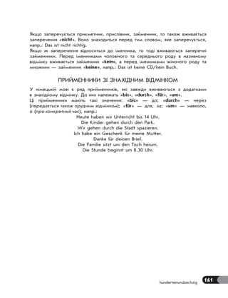 161
hunderteinundsechzig
Якщо заперечується прикметник, прислівник, займенник, то також вживається
заперечення «nicht». Воно знаходиться перед тим словом, яке заперечується,
напр.: Das ist nicht richtig.
Якщо ж заперечення відноситься до іменника, то тоді вживаються заперечні
займенники. Перед іменниками чоловічого та середнього роду в називному
відмінку вживається займенник «kein», а перед іменниками жіночого роду та
множини — займенник «keine», напр.: Das ist keine CD/kein Buch.
ПРИЙМЕННИКИ ЗІ ЗНАХІДНИМ ВІДМІНКОМ
У німецькій мові є ряд прийменників, які завжди вживаються з додатками
в знахідному відмінку. До них належать «bis», «durch», «für», «um».
Ці прийменники мають такі значення: «bis» — до; «durch» — через
(передається також орудним відмінком); «für» — для, за; «um» — навколо,
о (про конкретний час), напр.:
Heute haben wir Unterricht bis 14 Uhr.
Die Kinder gehen durch den Park.
Wir gehen durch die Stadt spazieren.
Ich habe ein Geschenk für meine Mutter.
Danke für deinen Brief.
Die Familie sitzt um den Tisch herum.
Die Stunde beginnt um 8.30 Uhr.
 