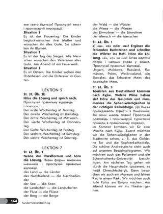 164 hundertvierundsechzig
яке свято йдеться? Прослухай текст
і пронумеруй ілюстрації.
Situation 1
Es ist der Frauentag. Die Kinder
beglückwünschen ihre Mutter und
wünschen ihr alles Gute. Sie schen-
ken ihr Blumen.
Situation 2
Es ist der Tag des Sieges. Alle Men-
schen wünschen den Veteranen alles
Gute. Am Abend ist ein Feuerwerk.
Situation 3
Es ist Ostern. Die Kinder suchen den
Osterhasen und die Ostereier im Gar-
ten.
LEKTION 5
St. 37, Üb. 2b
Höre die Lösung und sprich nach.
Прослухай правильну відповідь
і повтори.
Der erste Wochentag ist Montag.
Der zweite Wochentag ist Dienstag.
Der dritte Wochentag ist Mittwoch.
Der vierte Wochentag ist Donners-
tag.
Der fünfte Wochentag ist Freitag.
Der sechste Wochentag ist Samstag.
Der siebte Wochentag ist Sonntag.
LEKTION 7
St. 61, Üb. 2
Nenne die Pluralformen und höre
die Lösung. Назви форми множини
іменників і прослухай правильні
відповіді.
das Land — die Länder
das Nachbarland — die Nachbarlän-
der
der See — die Seen
die Landschaft — die Landschaften
der Fluss — die Flüsse
der Berg — die Berge
der Wald — die Wälder
die Wiese — die Wiesen
der Einwohner — die Einwohner
der Mensch — die Menschen
St. 62, Üb. 1
a) «a», «o» oder «u»? Ergänze die
fehlenden Buchstaben und schreibe
die Wörter ins Heft. Höre die Lö-
sung. «a», «o» чи «u»? Встав відсутні
літери і напиши слова у зошит.
Прослухай правильні відповіді.
Ungarn, Moldowa, Russland, Ru-
mänien, Polen, Weißrussland, die
Slowakei, das Schwarze Meer, das
Asowsche Meer.
St. 65, Üb. 3
Touristen aus Deutschland kommen
nach Kyjiw. Welche Pläne haben
sie? Höre das Gespräch und num-
meriere die Sehenswürdigkeiten in
der richtigen Reihenfolge. До Києва
приїжджають туристи з Німеччини.
Які вони мають плани? Прослухай
розповідь і пронумеруй туристичні
принади в правильному порядку.
Im Sommer kommen wir für eine
Woche nach Kyjiw. Zuerst möchten
wir die Sehenswürdigkeiten in der
Stadtmitte sehen, z. B. das Golde-
ne Tor und die Sophienkathedrale.
Die schöne Andreaskirche steht auch
auf unserem Besuchsprogramm. Wir
möchten auch das Parlament und die
Schewtschenko-Universität besich-
tigen. Am nächsten Tag gehen wir
durch die Hauptstraße spazieren, es
heißt Chreschtschatyk. Dann besu-
chen wir auch ein Museum und fahren
Rad in einem Park. Wir möchten auch
tolle Fotos am Dnipro machen. Am
Abend können wir ins Theater ge-
hen.
 