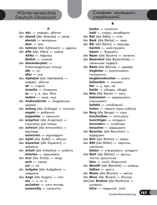 165
hundertfünfundsechzig
Словник німецько-
український
Wörterverzeichnis
Deutsch-Ukrainisch
A
das Abc — алфавіт, абетка
der Abend (die Abende) — вечір
abends — вечорами
aber — але
die Adresse (die Adressen) — адреса
der Affe (die Affen) — мавпа
Afrika — Африка
ähnlich — схожий
der Alexanderplatz —
Олександрійська площа
alle — усі
alles — усе
das Alphabet (die Alphabete) —
алфавіт, абетка
alt — старий
Amerika — Америка
an — у, в, при, біля
andere — інша, інші
die Andreaskirche — Андріївська
церква
der Anfang (die Anfänge) — початок
angeln — рибалити
angenehm — приємно
der Anspitzer (die Anspitzer) —
стругачка для олiвця
die Antwort (die Antworten) —
відповідь
antworten — відповідати
der Apfel (die Äpfel) — яблуко
das Aquarium (die Aquarien) —
акваріум
die Arbeit (die Arbeiten) — робота
arbeiten — працювати
der Arzt (die Ärzte) — лікар
auch — також
auf — на
die Aufgabe (die Aufgaben) —
завдання
das Auge (die Augen) — око
aus — з, із, зі
aus|sehen — мати вигляд
auswendig — напам’ять
B
baden — купатися
bald — скоро, незабаром
der Ball (die Bälle) — м’яч
die Bank (die Bänke) — лава
der Bär (die Bären) — ведмідь
basteln — майструвати
bauen — будувати
der Bauer (die Bauern) — селянин
der Bauernhof (die Bauernhöfe) —
селянське подвір’я
der Baum (die Bäume) — дерево
beginnen — розпочинати,
починатися
beglückwünschen — вітати
behandeln — лікувати
bei — у, при, на
beide — обидва, обидві
das Bein (die Beine) — нога
bekommen — одержувати,
отримувати
beliebt — улюблений
bellen — гавкати (про собаку)
der Berg (die Berge) — гора
beschreiben — описувати
besichtigen — оглядати
besonders — особливо
besuchen — відвідувати
der Besucher (die Besucher) —
відвідувач
das Bett (die Betten) — ліжко
das Bild (die Bilder) — картина,
малюнок
bilden — утворювати, складати
das Blatt (die Blätter) — аркуш,
листок (рослини)
blau — синій, блакитний
der Bleistift (die Bleistifte) — олівець
blühen — цвісти
die Blume (die Blumen) — квітка
die Bluse (die Blusen) — блузка
der/das Bonbon (die Bonbons) —
цукерка
böse — сердитий, злий
 