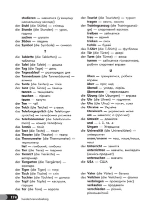 174 hundertvierundsiebzig
studieren — навчатися (у вищому
навчальному закладі)
der Stuhl (die Stühle) — стілець
die Stunde (die Stunden) — урок,
година
suchen — шукати
der Süden — південь
das Symbol (die Symbole) — символ
T
die Tablette (die Tabletten) —
таблетка
die Tafel (die Tafeln) — дошка
der Tag (die Tage) — день
der Tagesablauf — розпорядок дня
der Tannenbaum (die Tannenbäume) —
ялинка
die Tante (die Tanten) — тітка
der Tanz (die Tänze) — танець
tanzen — танцювати
tauchen — пірнати
tauen — танути
der Tee — чай
der Teich (die Teiche) — ставок
das Telefongespräch (die Telefonge-
spräche) — телефонна розмова
die Telefonnummer (die Telefonnum-
mern) — номер телефону
das Tennis — теніс
der Text (die Texte) — текст
das Theater (die Theater) — театр
das Thermometer (die Thermometer) —
термометр
tief — глибокий; глибоко
das Tier (die Tiere) — тварина
der Tierarzt (die Tierärzte) —
ветеринар
der Tiergarten (die Tiergärten) —
зоопарк
der Tiger (die Tiger) — тигр
der Tisch (die Tische) — стіл
die Tochter (die Töchter) — донька
der Topf (die Töpfe) — каструля,
горщик
das Tor (die Tore) — ворота
der Tourist (die Touristen) — турист
tragen — нести, носити
der Trainingsanzug (die Trainingsanzü-
ge) — спортивний костюм
treiben — займатися
treu — вірний
trinken — пити
tschüs — бувай
das T-Shirt (die T-Shirts) — футболка
die Tür (die Türen) — двері
der Turm (die Türme) — вежа
turnen — займатися гімнастикою,
робити спортивні вправи
U
üben — тренуватися, робити
вправи
über — про; над
überall — усюди, скрізь
übersetzen — перекладати
die Übung (die Übungen) — вправа
die Uhr (die Uhren) — годинник
der Uhu (die Uhus) — пугач, сова
die Ukraine — Україна
Ukrainisch — українська мова
um — навколо; о (про час)
die Umwelt — довкілля
und — і, й, та, а
Ungarn — Угорщина
die Universität (die Universitäten) —
університет
unser/unsere — наш, наше/наша,
наші
der Unterricht — заняття
unterrichten — навчати, викладати
(якийсь предмет)
untersuchen — вивчати
die USA — США
V
der Vater (die Väter) — батько
das Veilchen (die Veilchen) — фіалка
verbringen — проводити (час)
verkaufen — продавати
verschieden — різний,
різноманітний
 