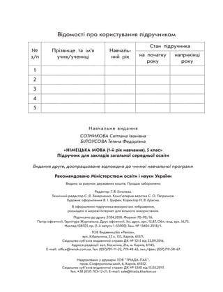 Відомості про користування підручником
№
з/п
Прізвище та ім’я
учня/учениці
Навчаль-
ний рік
Стан підручника
на початку
року
наприкінці
року
1
2
3
4
5
Навчальне видання
СОТНИКОВА Світлана Іванівна
БІЛОУСОВА Тетяна Федорівна
«НІМЕЦЬКА МОВА (1-й рік навчання). 5 клас»
Підручник для закладів загальної середньої освіти
Видання друге, доопрацьоване відповідно до чинної навчальної програми
Рекомендовано Міністерством освіти і науки України
Видано за рахунок державних коштів. Продаж заборонено
Редактор Г. В. Гоголєва.
Технічний редактор С. Я. Захарченко. Комп’ютерна верстка С. О. Петрачков.
Художнє оформлення В. І. Труфен. Коректор Н. В. Красна.
В оформленні підручника використані зображення,
розміщені в мережі Інтернет для вільного використання.
Підписано до друку 27.04.2018. Формат 7090/16.
Папір офсетний. Гарнітура Журнальна. Друк офсетний. Ум. друк. арк. 12,87. Обл.-вид. арк. 16,73.
Наклад 108505 пр. (1-й запуск 1-55000) Зам. № 13404-2018/1.
ТОВ Видавництво «Ранок»,
вул. Кібальчича, 27, к. 135, Харків, 61071.
Свідоцтво суб’єкта видавничої справи ДК № 5215 від 22.09.2016.
Адреса редакції: вул. Космічна, 21а, м. Харків, 61145.
E-mail: ofﬁce@ranok.com.ua. Тел. (057)701-11-22, 719-48-65, тел./факс (057)719-58-67.
Надруковано у друкарні ТОВ "ТРІАДА-ПАК",
пров. Сімферопольський, 6, Харків, 61052.
Свідоцтво суб'єкта видавничої справи ДК № 5340 від 15.05.2017.
Тел. +38 (057) 703-12-21. Е-mail: sale@triada.kharkov.ua
 